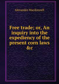 Free trade; or, An inquiry into the expediency of the present corn laws &amp;c