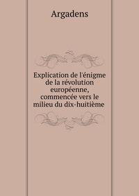 Explication de l'?nigme de la r?volution europ?enne, commenc?e vers le milieu du dix-huiti?me .