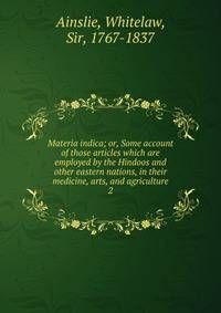 Materia indica; or, Some account of those articles which are employed by the Hindoos and other eastern nations, in their medicine, arts, and agriculture. 2