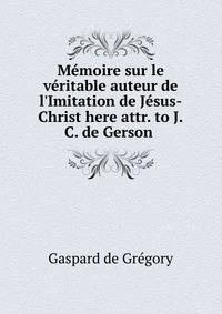 M?moire sur le v?ritable auteur de l'Imitation de J?sus-Christ here attr. to J.C. de Gerson .