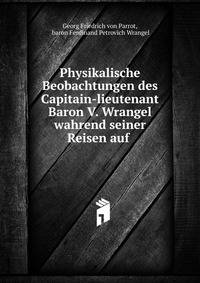 Physikalische Beobachtungen des Capitain-lieutenant Baron V. Wrangel wahrend seiner Reisen auf .