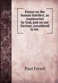 Essays on the human intellect, as constructed by God, and on our Saviour, considered in his .