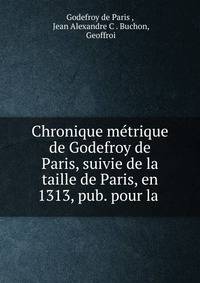 Chronique metrique de Godefroy de Paris, suivie de la taille de Paris, en 1313, pub. pour la .