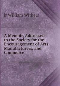 A Memoir, Addressed to the Society for the Encouragement of Arts, Manufacturers, and Commerce .