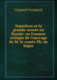 Napol?on et la grande-arm?e en Russie: ou Examen critique de l'ouvrage de M. le comte Ph. de S?gur