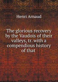 The glorious recovery by the Vaudois of their valleys, tr. with a compendious history of that .