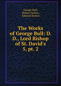 The Works of George Bull: D. D., Lord Bishop of St. David`s. 5, pt. 2