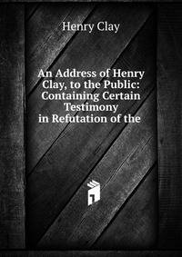 An Address of Henry Clay, to the Public: Containing Certain Testimony in Refutation of the .