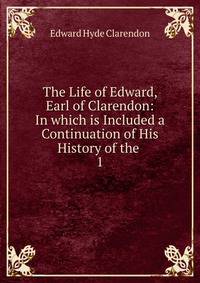 The Life of Edward, Earl of Clarendon: In which is Included a Continuation of His History of the .. 1
