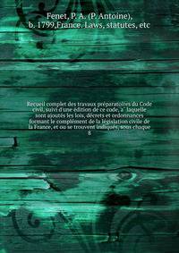 Recueil complet des travaux pre?paratoires du Code civil, suivi d'une e?dition de ce code, a? laquelle sont ajoute?s les lois, de?crets et ordonnances formant le comple?ment de la le?gislation civile de la France, et ou se trouvent indique?s, sous ch