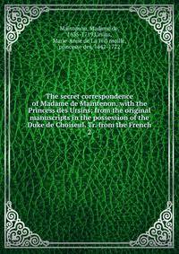 The secret correspondence of Madame de Maintenon, with the Princess des Ursins; from the original manuscripts in the possession of the Duke de Choiseul. Tr. from the French. 2