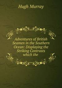 Adventures of British Seamen in the Southern Ocean: Displaying the Striking Contrasts which the .