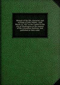 Memoir of the life, character, and writings of John Adams : read March 16, 1827 in the Capitol in the city of Washington at the request of the Columbian Institute, and published at their order