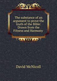 The substance of an argument to prove the truth of the Bible: Drawn from the Fitness and Harmony .