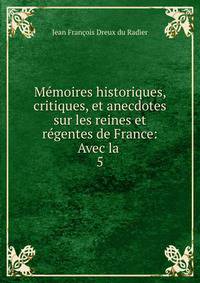 Mmoires historiques, critiques, et anecdotes sur les reines et rgentes de France: Avec la .. 5