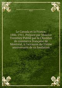 Le Canada et la France, 1886-1911. Pr?par? par Maurice Trembley Publi? par la Chambre de commerce fran?aise de Montr?al, ? l'occasion du 25?me anniversaire de sa fondation