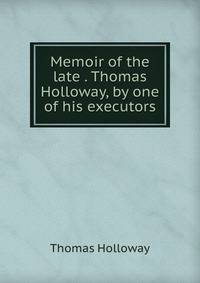 Memoir of the late . Thomas Holloway, by one of his executors