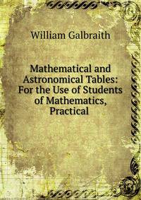Mathematical and Astronomical Tables: For the Use of Students of Mathematics, Practical .