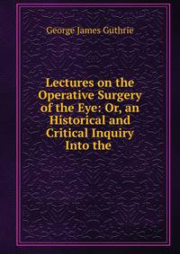 Lectures on the Operative Surgery of the Eye: Or, an Historical and Critical Inquiry Into the .