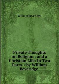 Private Thoughts on Religion : and a Christian Life: In Two Parts. / by William Beveridge .