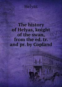 The history of Helyas, knight of the swan, from the ed. tr. and pr. by Copland