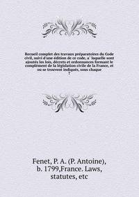 Recueil complet des travaux pre?paratoires du Code civil, suivi d'une e?dition de ce code, a? laquelle sont ajoute?s les lois, de?crets et ordonnances formant le comple?ment de la le?gislation civile de la France, et ou se trouvent indique?s, sous ch
