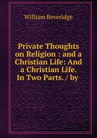 Private Thoughts on Religion : and a Christian Life: And a Christian Life. In Two Parts. / by .