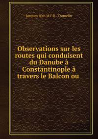 Observations sur les routes qui conduisent du Danube a Constantinople a travers le Balcon ou .
