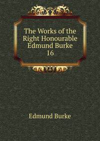 The Works of the Right Honourable Edmund Burke. 16