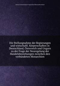 Die Stellungnahme der Regierungen und wirtschaftl. Korperschaften in Deutschland, Osterreich und Ungarn zu der Frage der Neuregelung der Handelsbeziehungen zwischen den verbundeten Monarchien