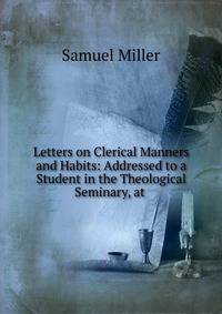 Letters on Clerical Manners and Habits: Addressed to a Student in the Theological Seminary, at .