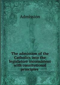 The admission of the Catholics into the legislature inconsistent with consitutional principles .