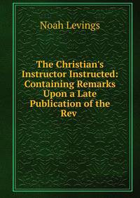The Christian's Instructor Instructed: Containing Remarks Upon a Late Publication of the Rev .
