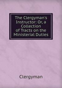 The Clergyman's Instructor: Or, a Collection of Tracts on the Ministerial Duties.
