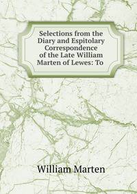 Selections from the Diary and Espitolary Correspondence of the Late William Marten of Lewes: To .