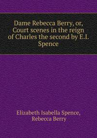 Dame Rebecca Berry, or, Court scenes in the reign of Charles the second by E.I. Spence.