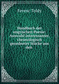 Handbuch der ungrischen Poesie: Auswahl interessanter, chronologisch geordneter Stucke aus den .