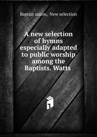 A new selection of hymns especially adapted to public worship among the Baptists. Watts .