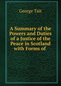 A Summary of the Powers and Duties of a Justice of the Peace in Scotland with Forms of .