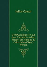 Denkw?rdigkeiten aus dem Alexandrinischen Kriege: Ein Anhang zu Cajus Julius C?sar's Werken