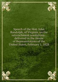 Speech of the Hon. John Randolph, of Virginia, on the retrenchment resolutions : delivered in the House of Representatives of the United States, February 1, 1828