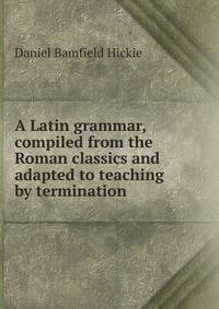 A Latin grammar, compiled from the Roman classics and adapted to teaching by termination