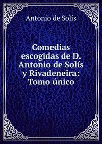 Comedias escogidas de D. Antonio de Solis y Rivadeneira: Tomo unico.
