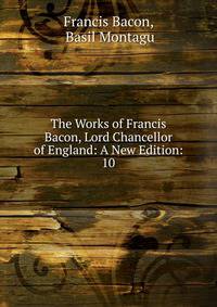 The Works of Francis Bacon, Lord Chancellor of England: A New Edition:. 10