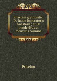 Prisciani grammatici De laude imperatoris Anastasii ; et De ponderibus et mensuris carmina