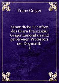 Smmtliche Schriften des Herrn Franziskus Geiger Kanonikus und gewesenen Professors der Dogmatik .. 2