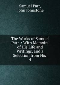 The Works of Samuel Parr .: With Memoirs of His Life and Writings, and a Selection from His .. 4