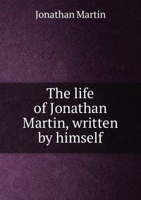 The life of Jonathan Martin, written by himself