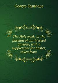 The Holy week, or the passion of our blessed Saviour, with a supplement for Easter, taken from .