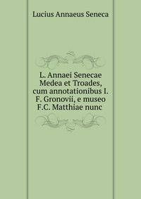 L. Annaei Senecae Medea et Troades, cum annotationibus I.F. Gronovii, e museo F.C. Matthiae nunc .
